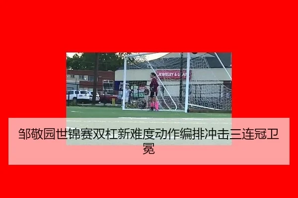 邹敬园世锦赛双杠新难度动作编排冲击三连冠卫冕